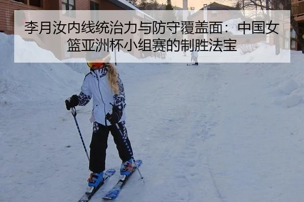 李月汝内线统治力与防守覆盖面：中国女篮亚洲杯小组赛的制胜法宝
